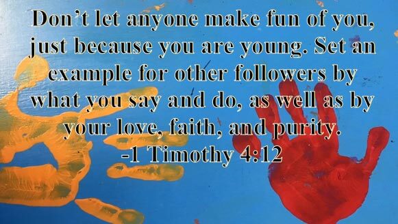 Don't let anyone make fun of you, just because you are young. Set an example for other followers by what you say and do, as well as by your love, faith, and purity. -1 Timothy 4:12